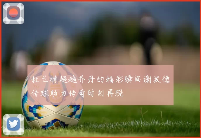 杜兰特超越乔丹的精彩瞬间谢泼德传球助力传奇时刻再现
