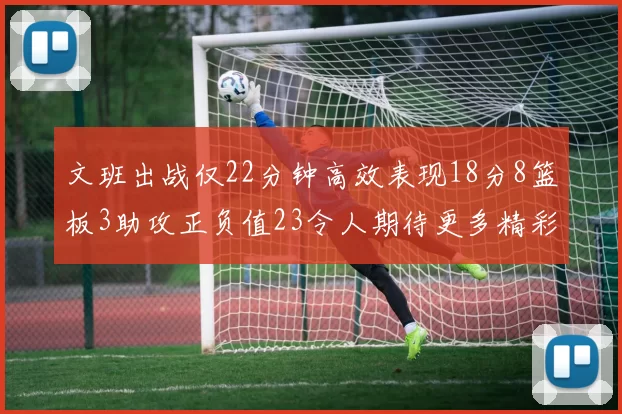 文班出战仅22分钟高效表现18分8篮板3助攻正负值23令人期待更多精彩发挥