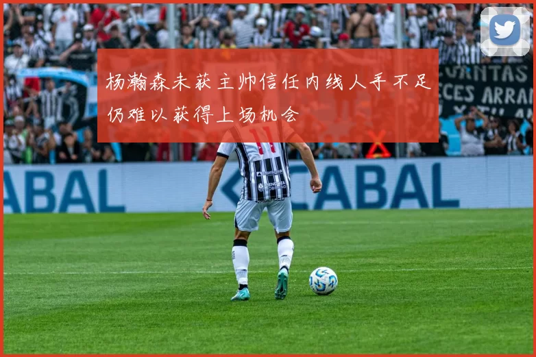杨瀚森未获主帅信任内线人手不足仍难以获得上场机会