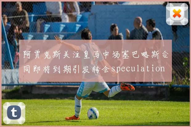 阿贾克斯关注皇马中场塞巴略斯合同即将到期引发转会speculation