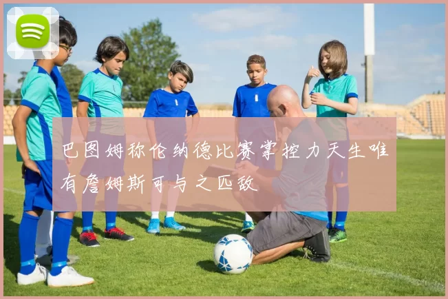 巴图姆称伦纳德比赛掌控力天生唯有詹姆斯可与之匹敌
