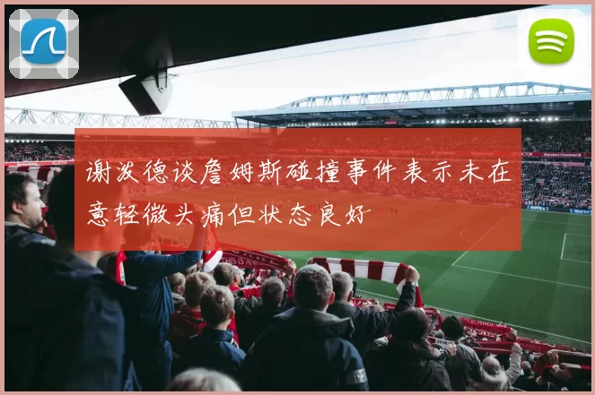 谢泼德谈詹姆斯碰撞事件表示未在意轻微头痛但状态良好