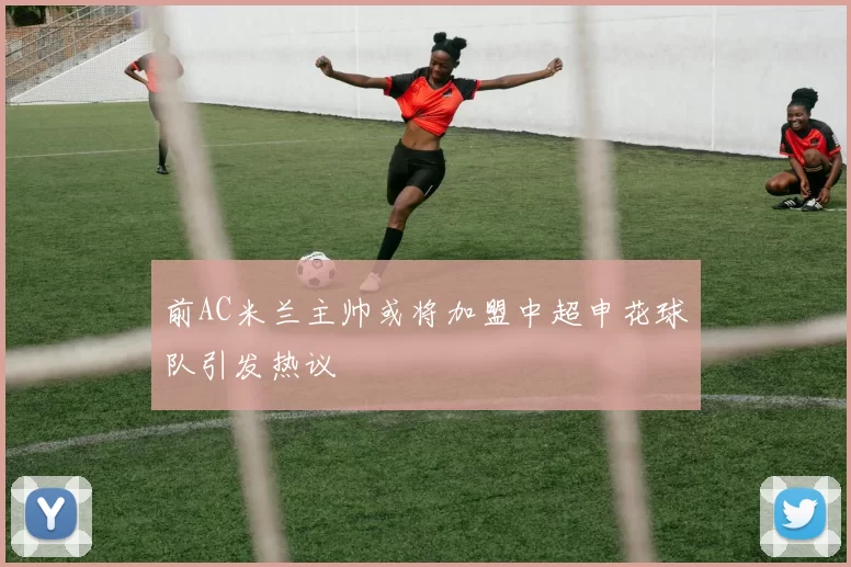 前AC米兰主帅或将加盟中超申花球队引发热议