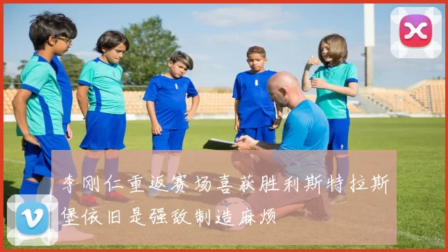 李刚仁重返赛场喜获胜利斯特拉斯堡依旧是强敌制造麻烦