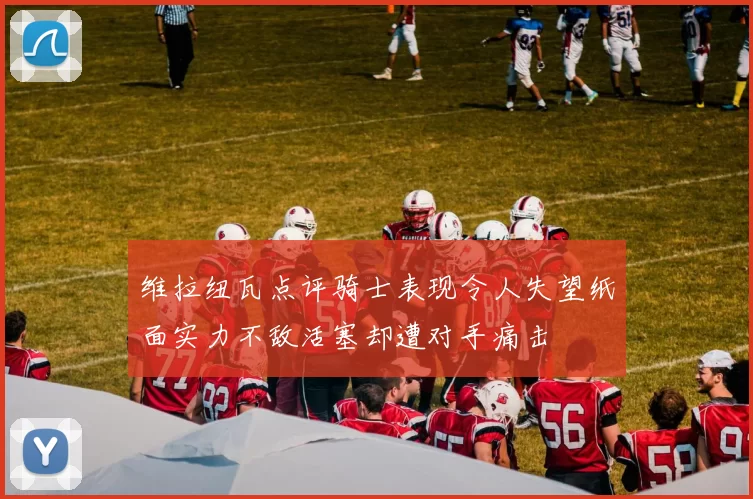维拉纽瓦点评骑士表现令人失望纸面实力不敌活塞却遭对手痛击