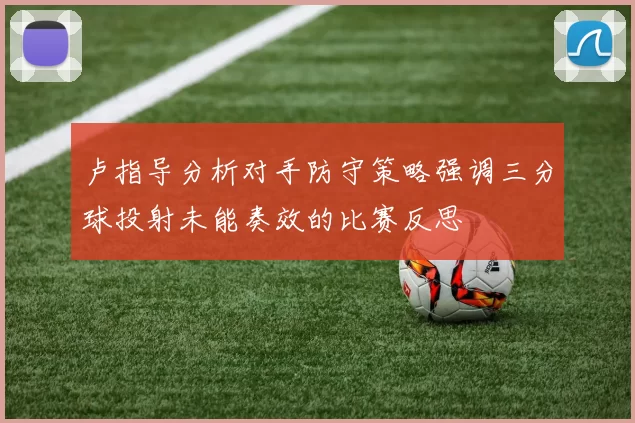 卢指导分析对手防守策略强调三分球投射未能奏效的比赛反思