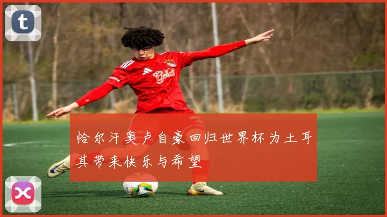 恰尔汗奥卢自豪回归世界杯为土耳其带来快乐与希望